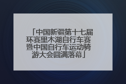 中国新疆第十七届环赛里木湖自行车赛暨中国自行车运动骑游大会圆满落幕