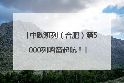 中欧班列（合肥）第5000列鸣笛起航！