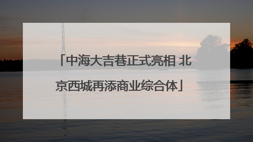 中海大吉巷正式亮相 北京西城再添商业综合体