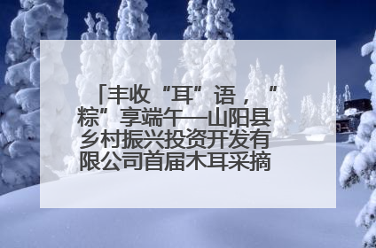 丰收“耳”语，“粽”享端午—山阳县乡村振兴投资开发有限公司首届木耳采摘活动盛大启幕
