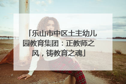 乐山市中区土主幼儿园教育集团：正教师之风，铸教育之魂