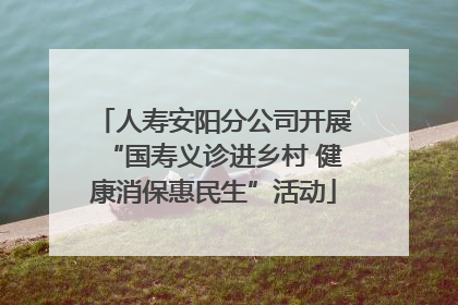 人寿安阳分公司开展“国寿义诊进乡村 健康消保惠民生”活动