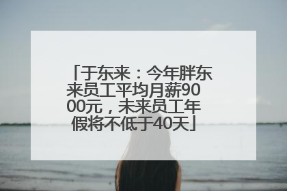 于东来：今年胖东来员工平均月薪9000元，未来员工年假将不低于40天