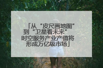 从“皮尺画地图”到“卫星看未来” 时空服务产业产值将形成万亿级市场