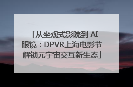 从坐观式影院到 AI 眼镜：DPVR上海电影节解锁元宇宙交互新生态