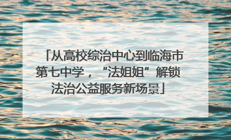 从高校综治中心到临海市第七中学，“法姐姐”解锁法治公益服务新场景