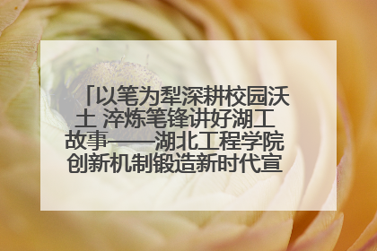 以笔为犁深耕校园沃土 淬炼笔锋讲好湖工故事——湖北工程学院创新机制锻造新时代宣传“轻骑兵”