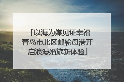 以海为媒见证幸福 青岛市北区邮轮母港开启浪漫婚旅新体验