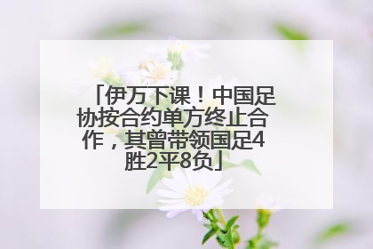 伊万下课！中国足协按合约单方终止合作，其曾带领国足4胜2平8负