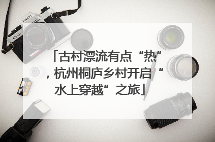 古村漂流有点“热”，杭州桐庐乡村开启“水上穿越”之旅