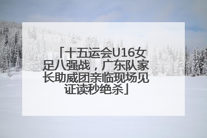 十五运会U16女足八强战，广东队家长助威团亲临现场见证读秒绝杀