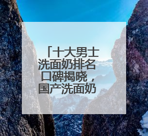 十大男士洗面奶排名口碑揭晓，国产洗面奶哪个好用又便宜？