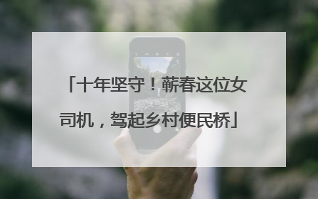 十年坚守！蕲春这位女司机，驾起乡村便民桥