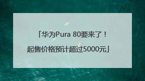华为Pura 80要来了！起售价格预计超过5000元