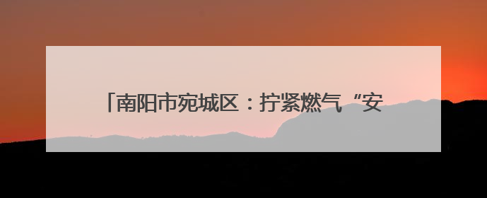 南阳市宛城区：拧紧燃气“安全阀” 守护群众“烟火气”