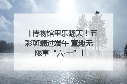 博物馆里乐翻天！五彩斑斓过端午 童趣无限享“六·一”