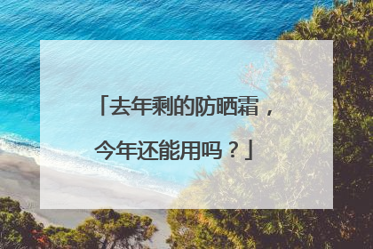 去年剩的防晒霜，今年还能用吗？