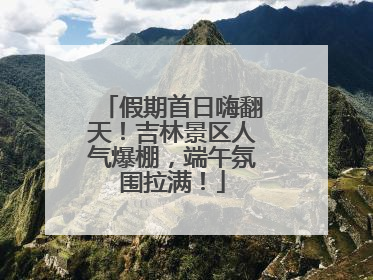假期首日嗨翻天！吉林景区人气爆棚，端午氛围拉满！