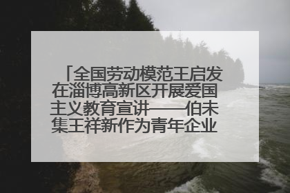 全国劳动模范王启发在淄博高新区开展爱国主义教育宣讲——伯未集王祥新作为青年企业家代表作主题演讲
