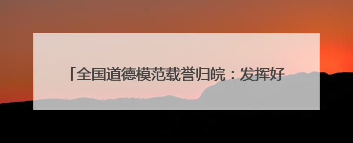 全国道德模范载誉归皖：发挥好榜样作用 扎根一线拼搏奋斗