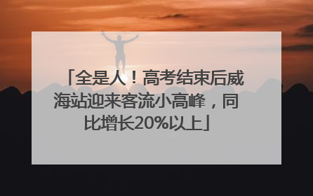 全是人！高考结束后威海站迎来客流小高峰，同比增长20%以上
