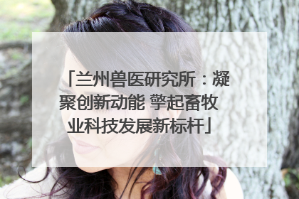 兰州兽医研究所：凝聚创新动能 擎起畜牧业科技发展新标杆