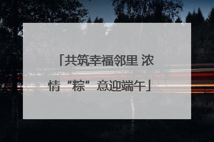 共筑幸福邻里 浓情“粽”意迎端午