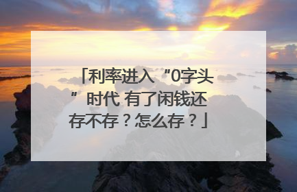 利率进入“0字头”时代 有了闲钱还存不存？怎么存？