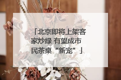 北京即将上架客家炒绿 有望成市民茶桌“新宠”