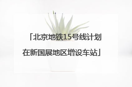 北京地铁15号线计划在新国展地区增设车站