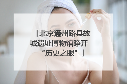 北京通州路县故城遗址博物馆睁开“历史之眼”