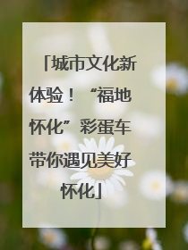 城市文化新体验！“福地怀化”彩蛋车带你遇见美好怀化