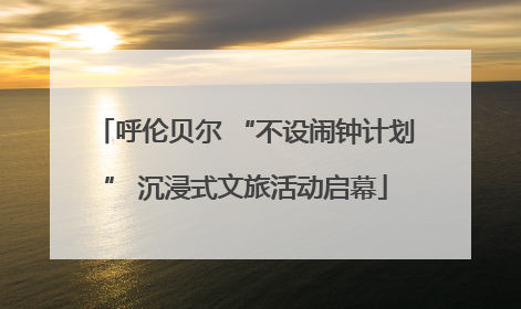 呼伦贝尔 “不设闹钟计划” 沉浸式文旅活动启幕