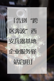 告别“跨区奔波”西安兵器基地企业服务驿站启用