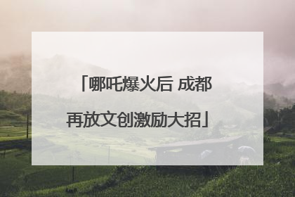 哪吒爆火后 成都再放文创激励大招