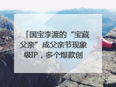 国宝李渡的“宝藏父亲”成父亲节现象级IP，多个爆款创造数千万流量