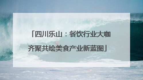四川乐山：餐饮行业大咖齐聚共绘美食产业新蓝图