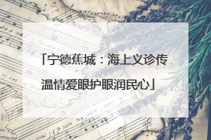宁德蕉城：海上义诊传温情爱眼护眼润民心