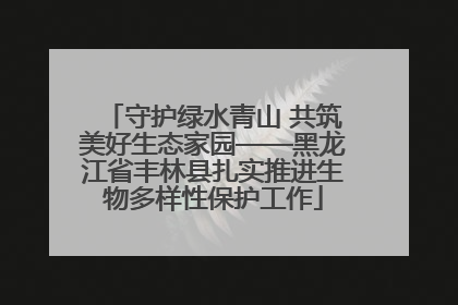 守护绿水青山 共筑美好生态家园——黑龙江省丰林县扎实推进生物多样性保护工作