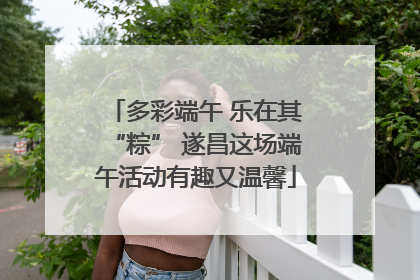 多彩端午 乐在其“粽” 遂昌这场端午活动有趣又温馨