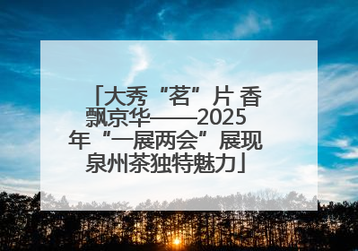 大秀“茗”片 香飘京华——2025年“一展两会”展现泉州茶独特魅力