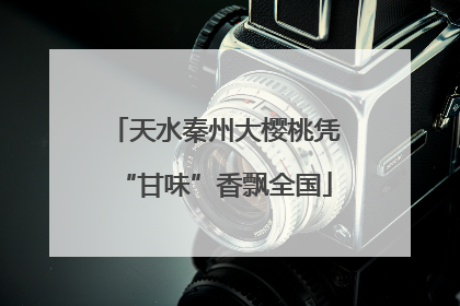 天水秦州大樱桃凭“甘味”香飘全国