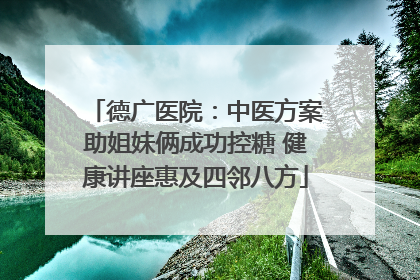 德广医院：中医方案助姐妹俩成功控糖 健康讲座惠及四邻八方