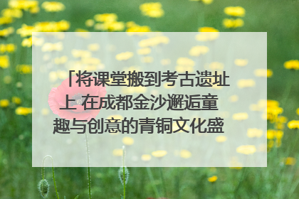 将课堂搬到考古遗址上 在成都金沙邂逅童趣与创意的青铜文化盛宴｜文化中国行