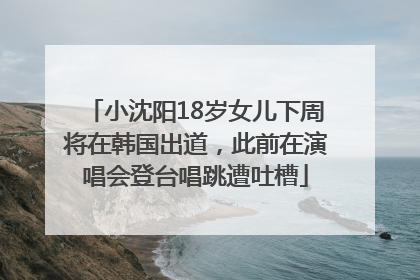 小沈阳18岁女儿下周将在韩国出道，此前在演唱会登台唱跳遭吐槽