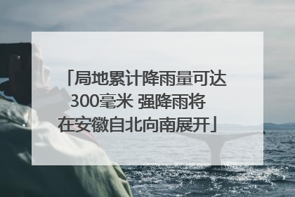局地累计降雨量可达300毫米 强降雨将在安徽自北向南展开