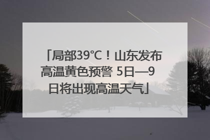 局部39℃！山东发布高温黄色预警 5日—9日将出现高温天气