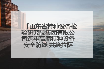 山东省特种设备检验研究院集团有限公司筑牢高原特种设备安全防线 共绘拉萨美好生活画卷