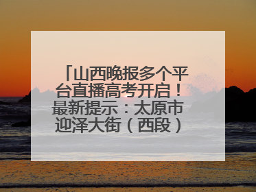 山西晚报多个平台直播高考开启！最新提示：太原市迎泽大街（西段）、新建路、人民南路高考期间增开路口