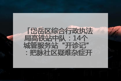 岱岳区综合行政执法局高铁站中队：14个城管服务站“开诊记”：把脉社区疑难杂症开出治理良方